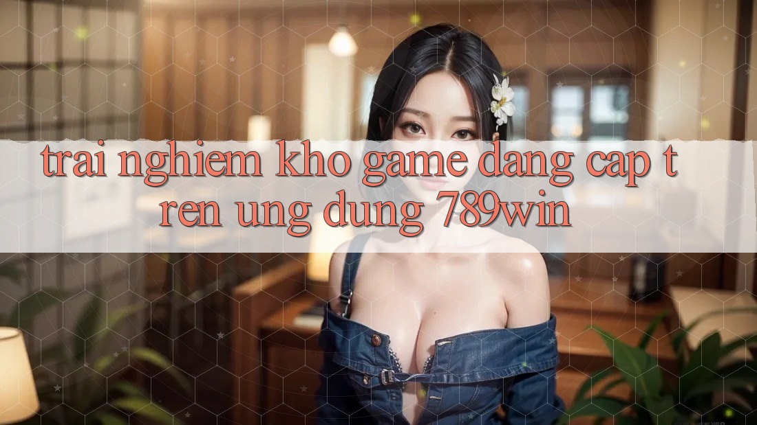 Trải nghiệm Kho Game Đẳng Cấp Trên Ứng dụng 789win Trải nghiệm Kho Game Đẳng Cấp Trên Ứng dụng 789win
