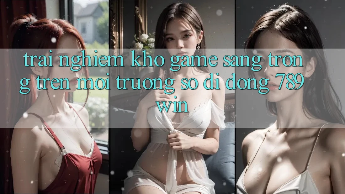 Trải nghiệm Kho Game Sang trọng Trên Môi trường số di động 789win Trải nghiệm Kho Game Sang trọng Trên Môi trường số di động 789win