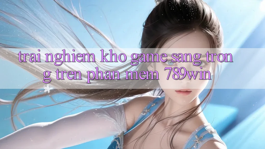 Trải nghiệm Kho Game Sang trọng Trên Phần mềm 789win Trải nghiệm Kho Game Sang trọng Trên Phần mềm 789win