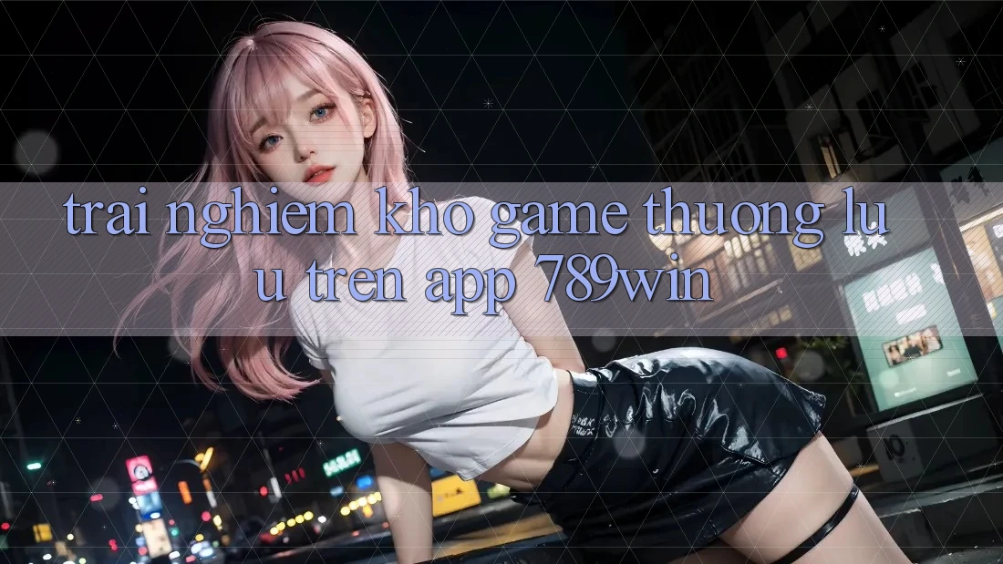 Trải nghiệm Kho Game Thượng lưu Trên App 789win Trải nghiệm Kho Game Thượng lưu Trên App 789win