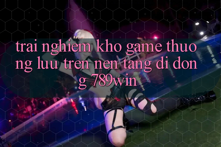 Trải nghiệm Kho Game Thượng lưu Trên Nền tảng di động 789win Trải nghiệm Kho Game Thượng lưu Trên Nền tảng di động 789win