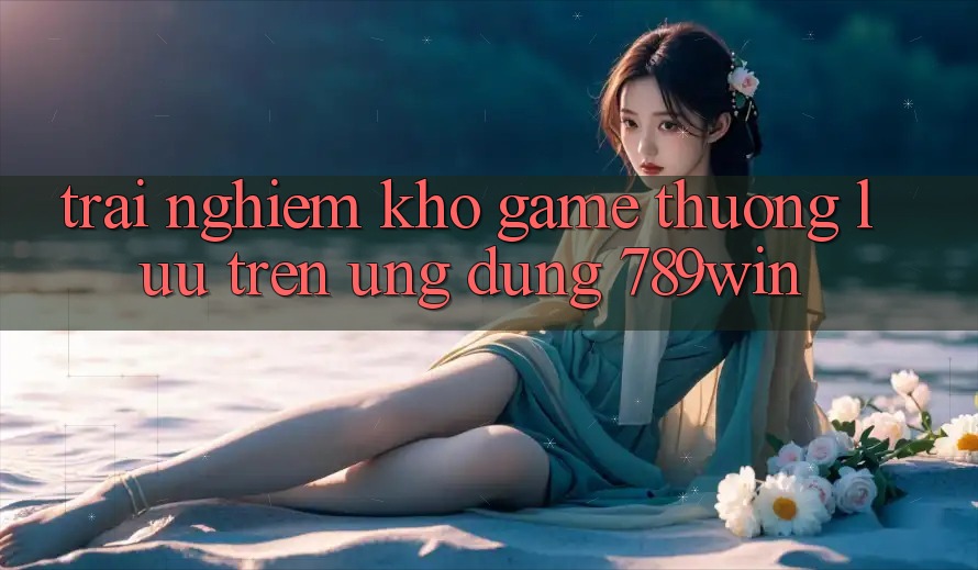 Trải nghiệm Kho Game Thượng lưu Trên Ứng Dụng 789win Trải nghiệm Kho Game Thượng lưu Trên Ứng Dụng 789win