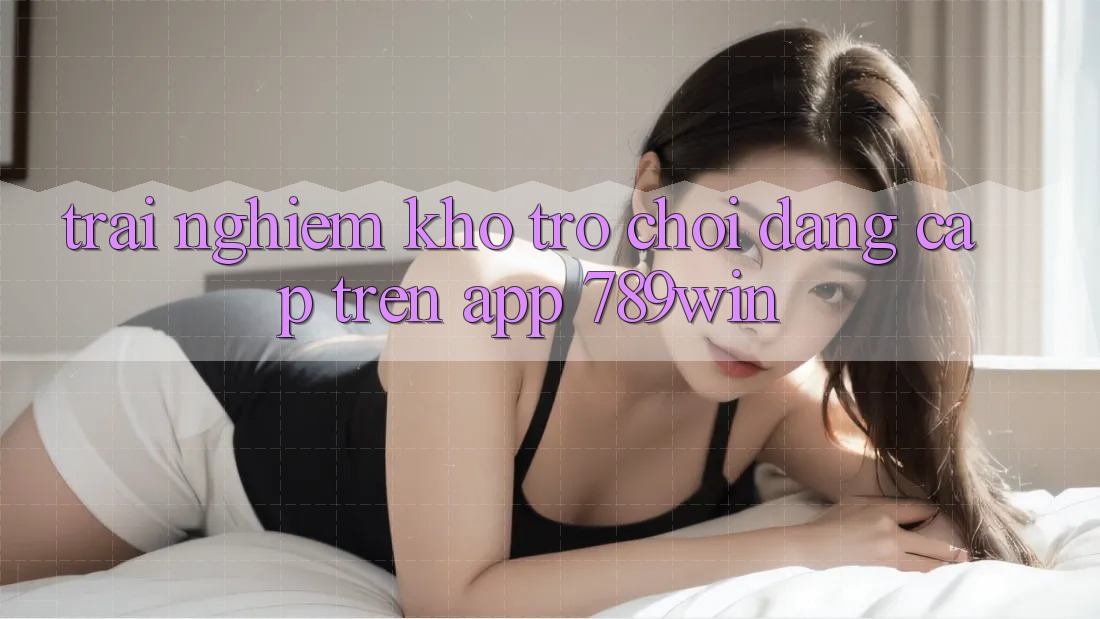Trải nghiệm Kho Trò chơi Đẳng Cấp Trên App 789win Trải nghiệm Kho Trò chơi Đẳng Cấp Trên App 789win