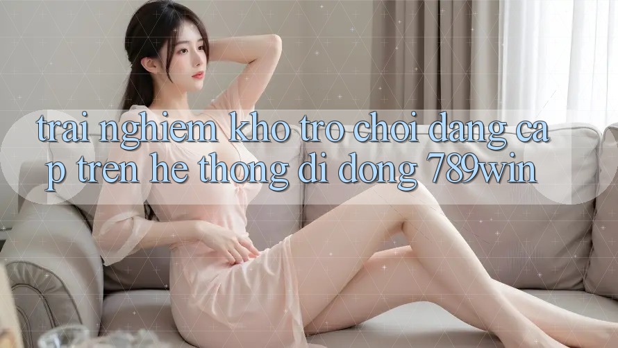 Trải nghiệm Kho Trò chơi Đẳng Cấp Trên Hệ thống di động 789win