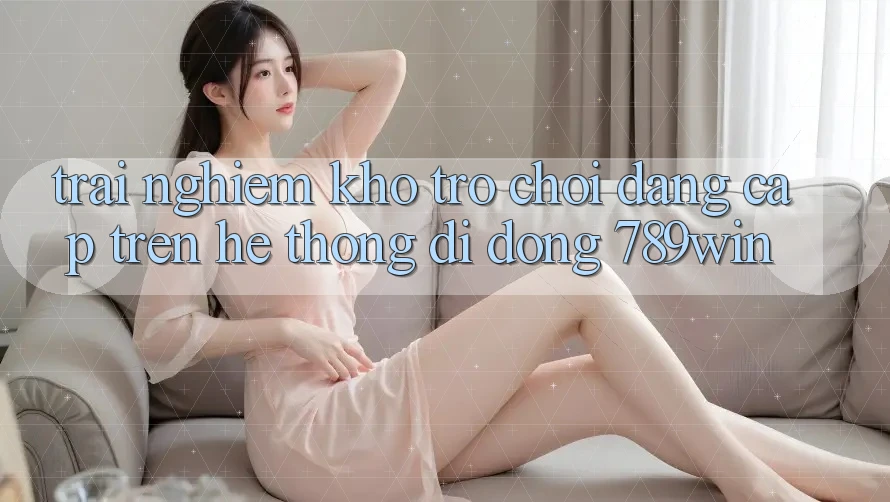 Trải nghiệm Kho Trò chơi Đẳng cấp Trên Hệ thống di động 789win Trải nghiệm Kho Trò chơi Đẳng cấp Trên Hệ thống di động 789win