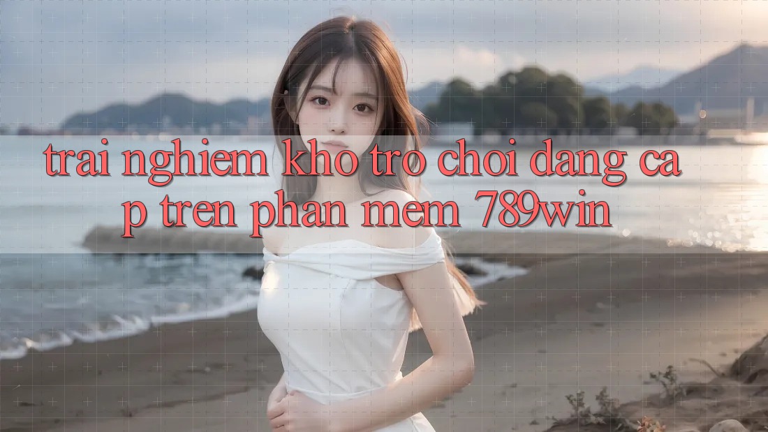Trải nghiệm Kho Trò chơi Đẳng Cấp Trên Phần mềm 789win