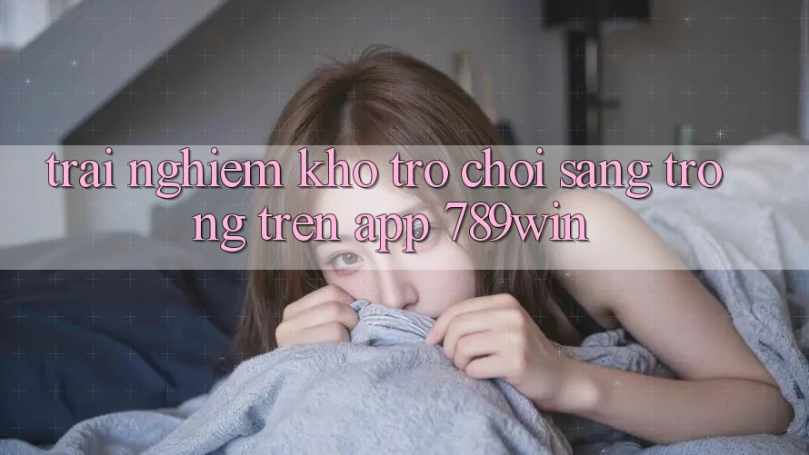 Trải nghiệm Kho Trò chơi Sang trọng Trên App 789win Trải nghiệm Kho Trò chơi Sang trọng Trên App 789win