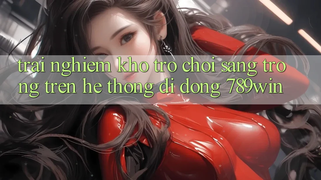 Trải nghiệm Kho Trò chơi Sang trọng Trên Hệ thống di động 789win Trải nghiệm Kho Trò chơi Sang trọng Trên Hệ thống di động 789win
