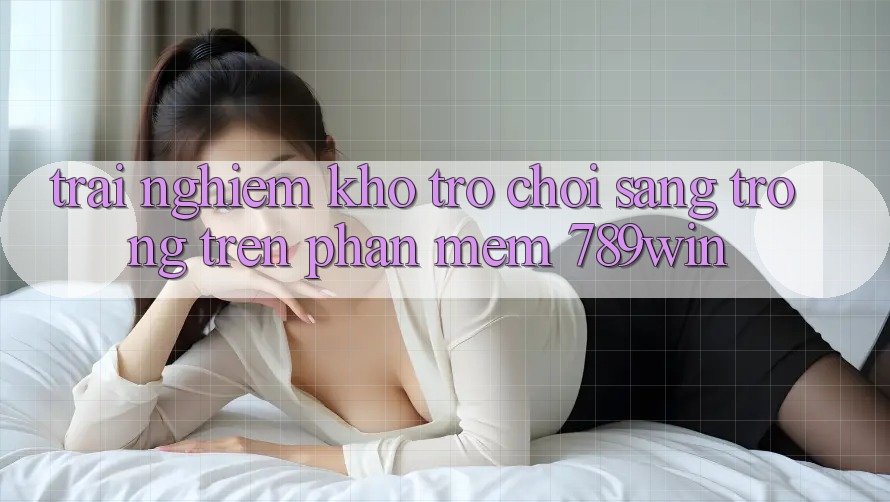 Trải nghiệm Kho Trò chơi Sang trọng Trên Phần mềm 789win Trải nghiệm Kho Trò chơi Sang trọng Trên Phần mềm 789win