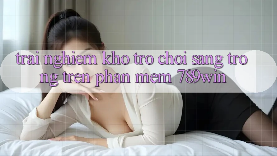 Trải nghiệm Kho Trò chơi Sang trọng Trên Phần mềm 789win Trải nghiệm Kho Trò chơi Sang trọng Trên Phần mềm 789win
