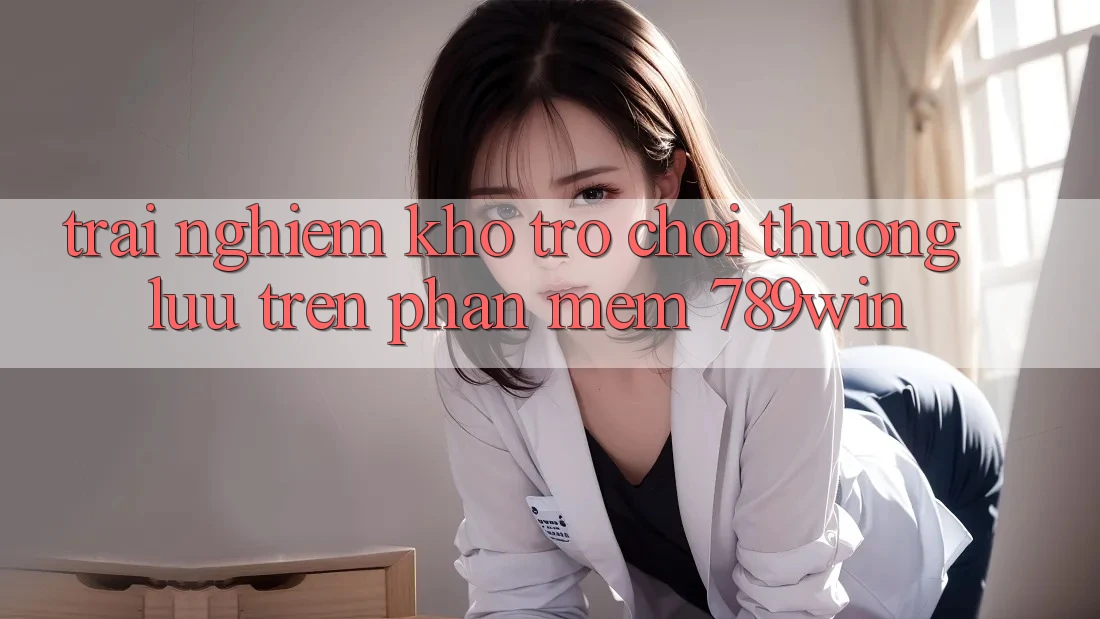 Trải nghiệm Kho Trò chơi Thượng lưu Trên Phần mềm 789win Trải nghiệm Kho Trò chơi Thượng lưu Trên Phần mềm 789win
