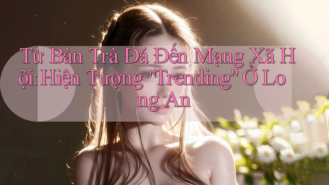 Từ Bàn Trà Đá Đến Mạng Xã Hội: Hiện Tượng “Trending” Ở Long An