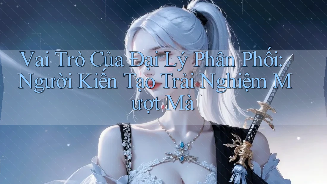 Vai Trò Của Đại Lý Phân Phối: Người Kiến Tạo Trải Nghiệm Mượt Mà Vai Trò Của Đại Lý Phân Phối: Người Kiến Tạo Trải Nghiệm Mượt Mà