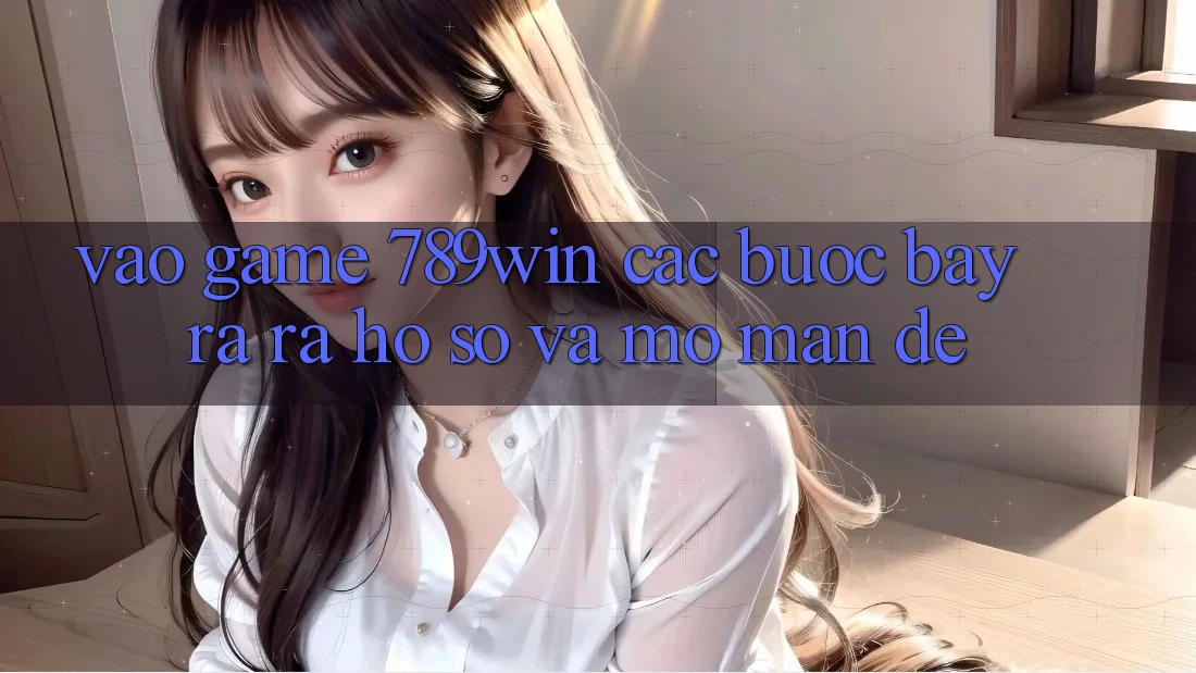 Vào Game 789win - Các Bước Bày ra ra hồ sơ Và Mở màn Dễ