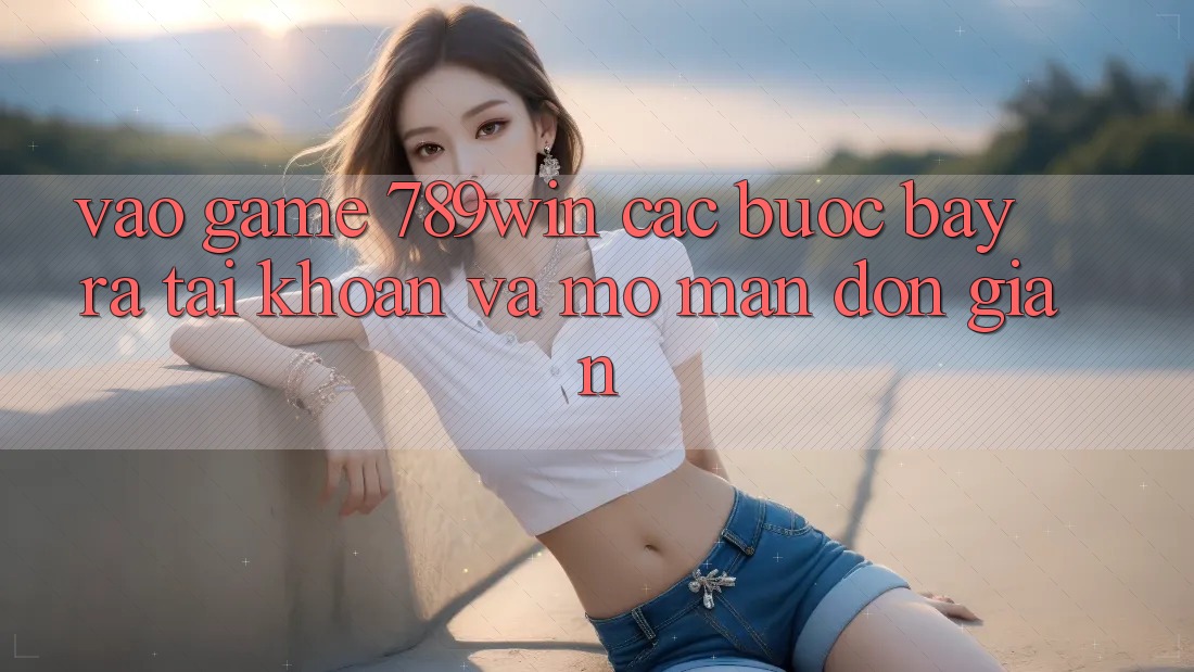 Vào Game 789win - Các Bước Bày ra tài khoản Và Mở màn Đơn giản Vào Game 789win - Các Bước Bày ra tài khoản Và Mở màn Đơn giản
