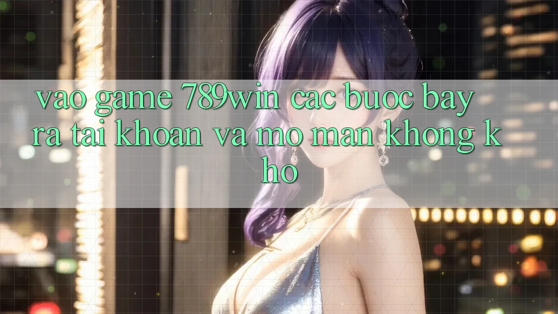 Vào Game 789win - Các bước Bày ra tài khoản Và Mở màn Không khó Vào Game 789win - Các bước Bày ra tài khoản Và Mở màn Không khó