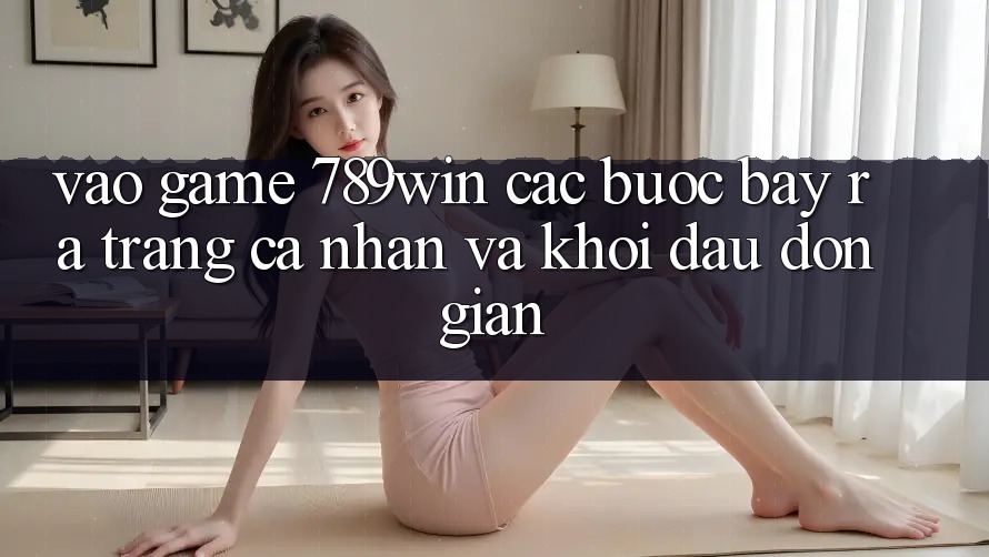 Vào Game 789win - Các Bước Bày ra trang cá nhân Và Khởi Đầu Đơn giản Vào Game 789win - Các Bước Bày ra trang cá nhân Và Khởi Đầu Đơn giản