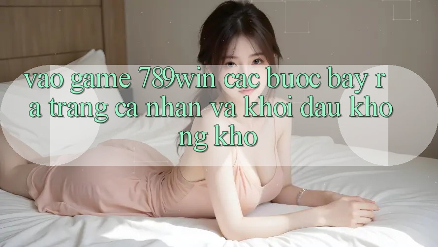 Vào Game 789win - Các Bước Bày ra trang cá nhân Và Khởi Đầu Không khó Vào Game 789win - Các Bước Bày ra trang cá nhân Và Khởi Đầu Không khó