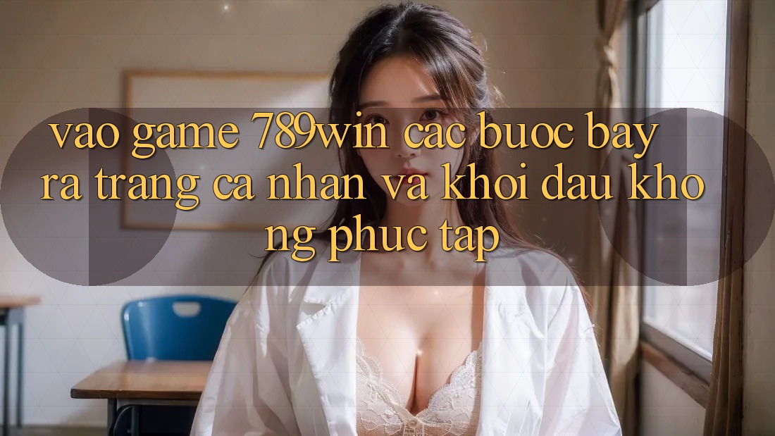 Vào Game 789win - Các Bước Bày ra trang cá nhân Và Khởi đầu Không phức tạp Vào Game 789win - Các Bước Bày ra trang cá nhân Và Khởi đầu Không phức tạp