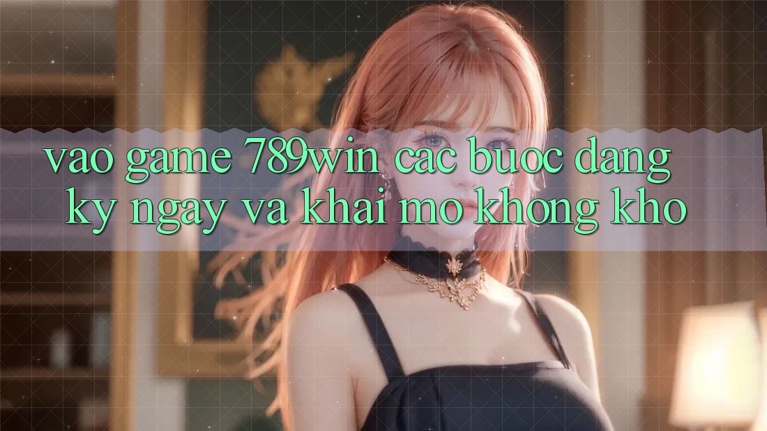 Vào Game 789win - Các Bước Đăng ký ngay Và Khai mở Không khó