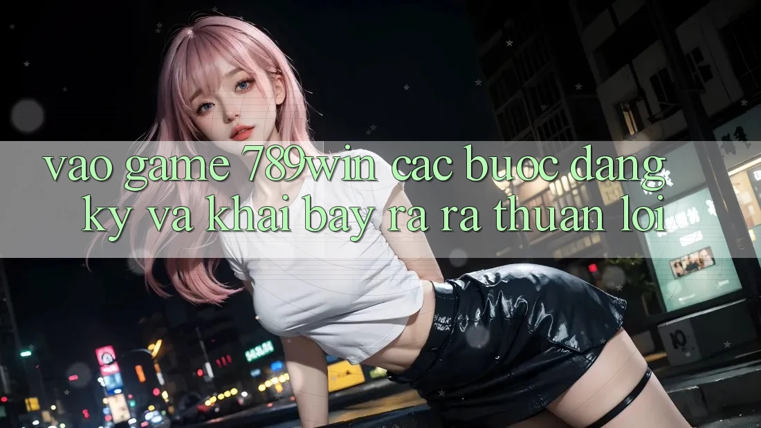 Vào Game 789win - Các Bước Đăng Ký Và Khai bày ra ra Thuận Lợi