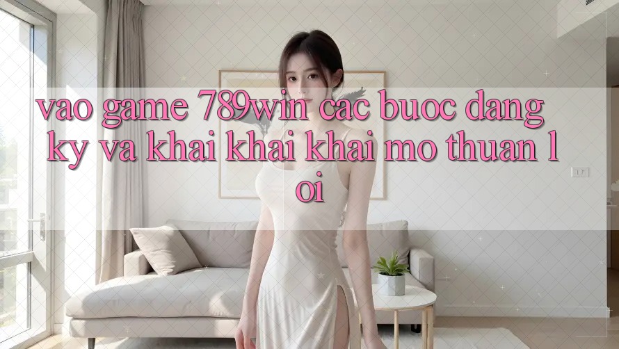 Vào Game 789win - Các Bước Đăng ký Và Khai khai khai mở Thuận Lợi