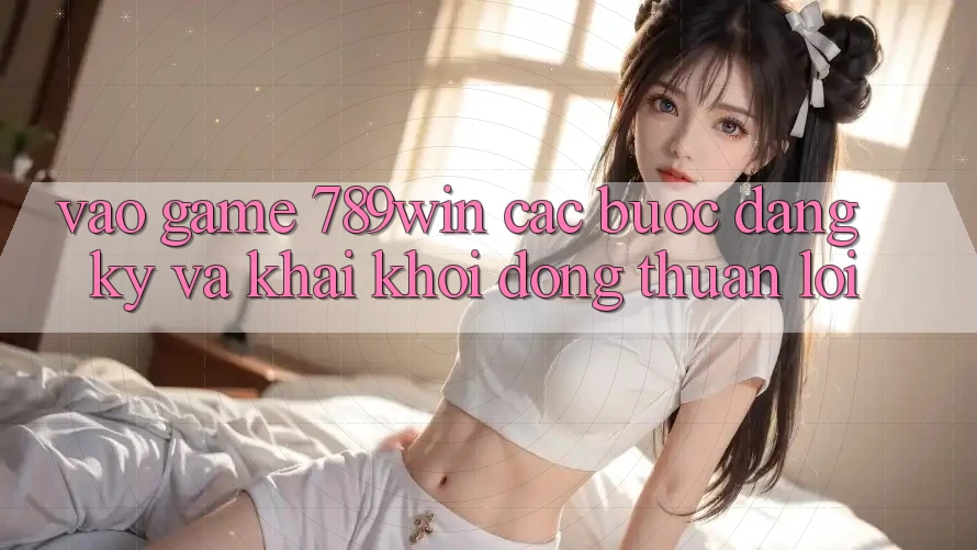 Vào Game 789win - Các Bước Đăng Ký Và Khai khởi động Thuận Lợi Vào Game 789win - Các Bước Đăng Ký Và Khai khởi động Thuận Lợi
