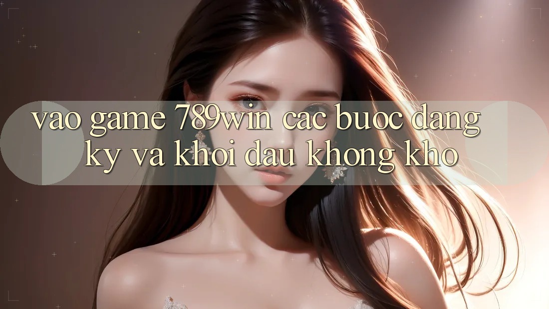 Vào Game 789win - Các Bước Đăng Ký Và Khởi Đầu Không khó Vào Game 789win - Các Bước Đăng Ký Và Khởi Đầu Không khó