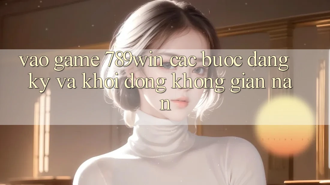 Vào Game 789win - Các Bước Đăng Ký Và Khởi động Không gian nan Vào Game 789win - Các Bước Đăng Ký Và Khởi động Không gian nan