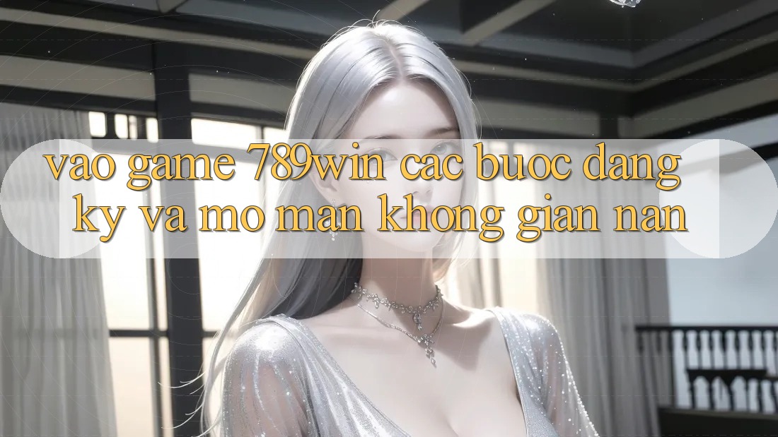 Vào Game 789win - Các Bước Đăng Ký Và Mở màn Không gian nan Vào Game 789win - Các Bước Đăng Ký Và Mở màn Không gian nan