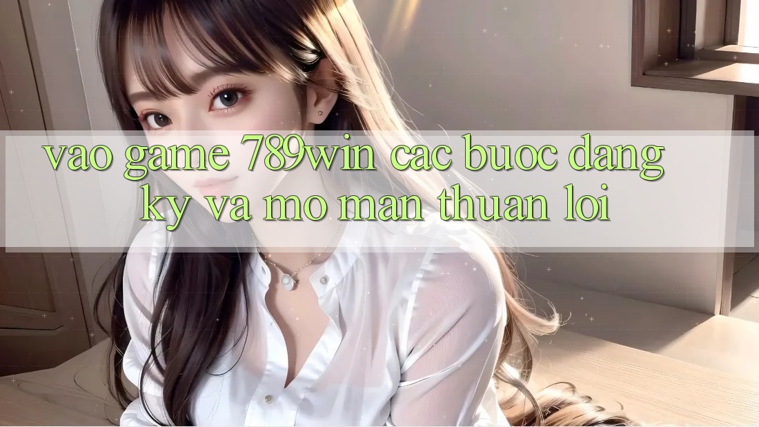 Vào Game 789win - Các Bước Đăng Ký Và Mở màn Thuận Lợi Vào Game 789win - Các Bước Đăng Ký Và Mở màn Thuận Lợi