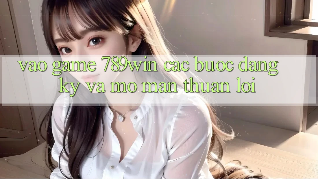 Vào Game 789win - Các Bước Đăng Ký Và Mở màn Thuận Lợi Vào Game 789win - Các Bước Đăng Ký Và Mở màn Thuận Lợi