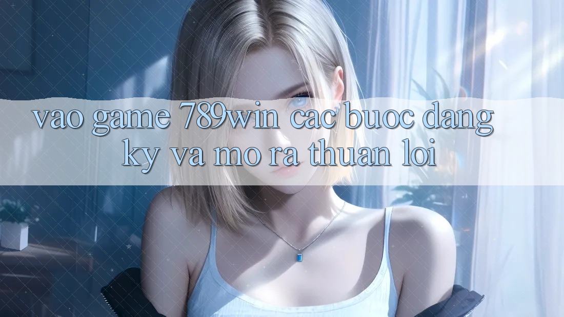 Vào Game 789win - Các Bước Đăng Ký Và Mở ra Thuận Lợi