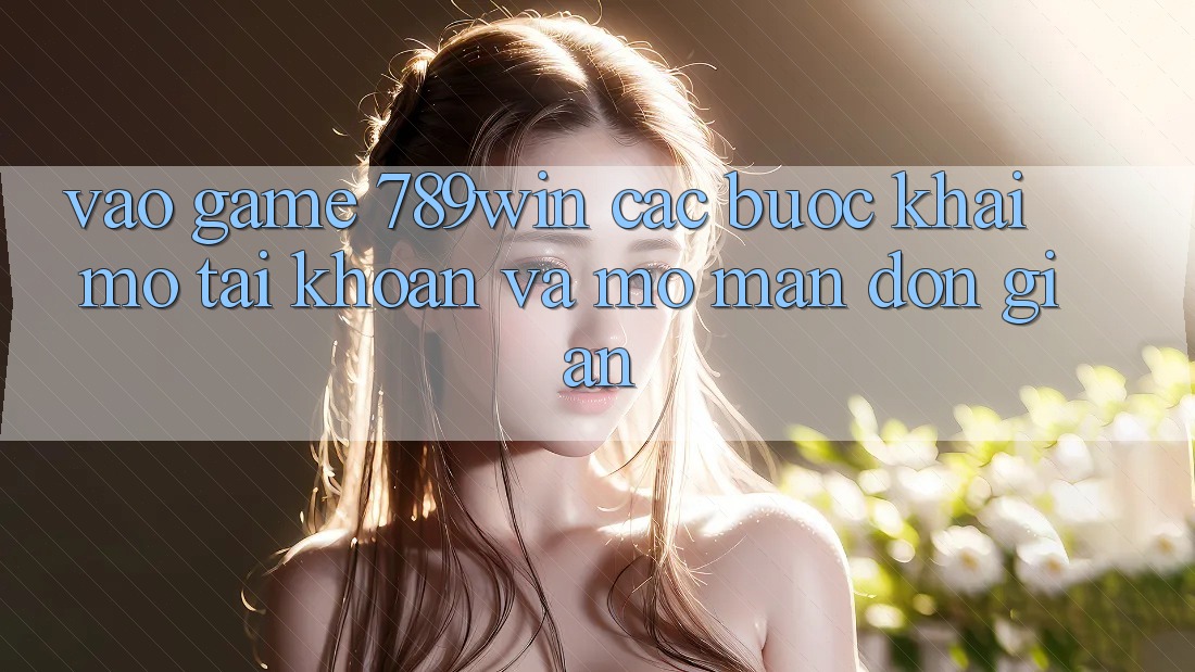 Vào Game 789win - Các Bước Khai mở tài khoản Và Mở màn Đơn giản Vào Game 789win - Các Bước Khai mở tài khoản Và Mở màn Đơn giản