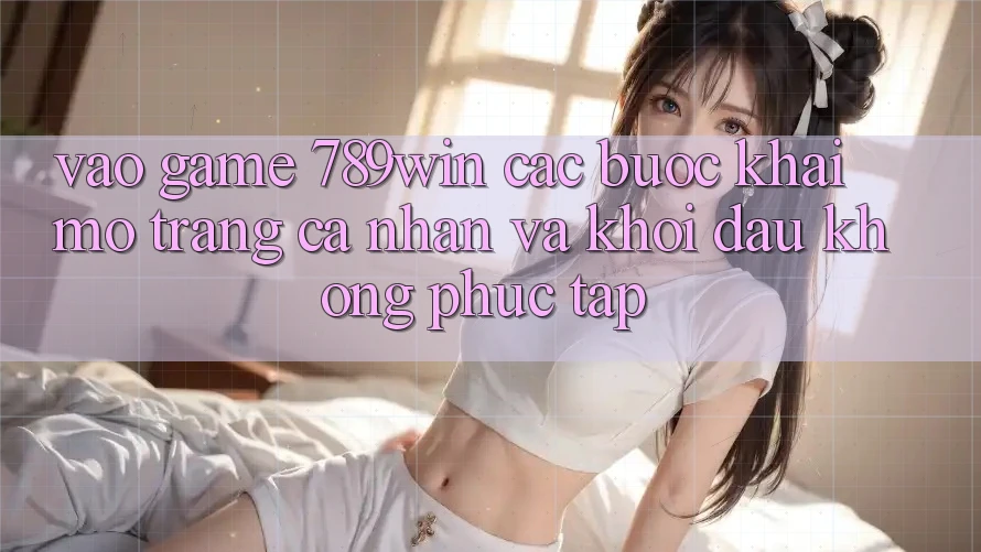 Vào Game 789win - Các Bước Khai mở trang cá nhân Và Khởi Đầu Không phức tạp Vào Game 789win - Các Bước Khai mở trang cá nhân Và Khởi Đầu Không phức tạp