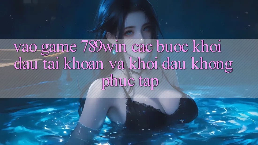 Vào Game 789win - Các Bước Khởi đầu tài khoản Và Khởi Đầu Không phức tạp