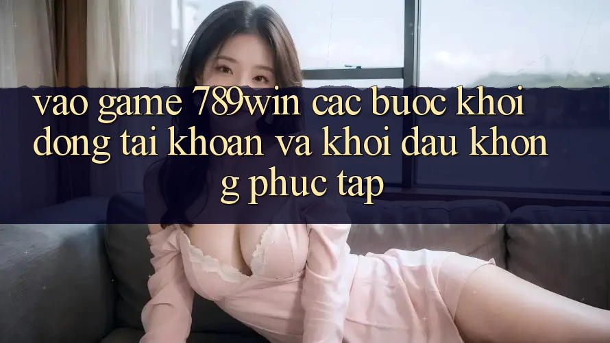 Vào Game 789win - Các Bước Khởi động tài khoản Và Khởi Đầu Không phức tạp Vào Game 789win - Các Bước Khởi động tài khoản Và Khởi Đầu Không phức tạp