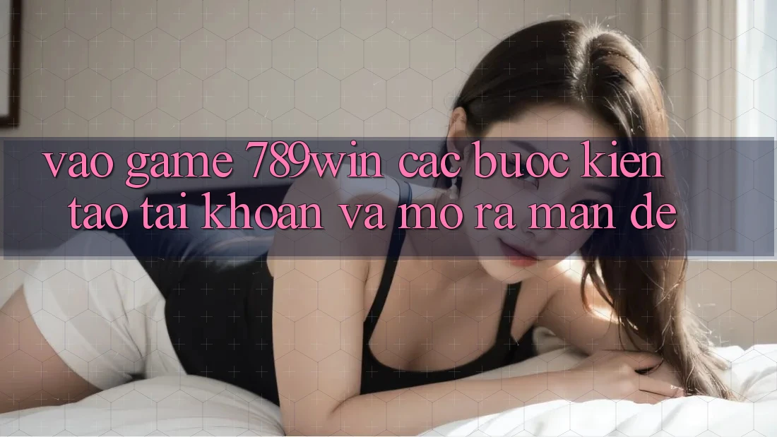 Vào Game 789win - Các Bước Kiến tạo tài khoản Và Mở ra màn Dễ Vào Game 789win - Các Bước Kiến tạo tài khoản Và Mở ra màn Dễ