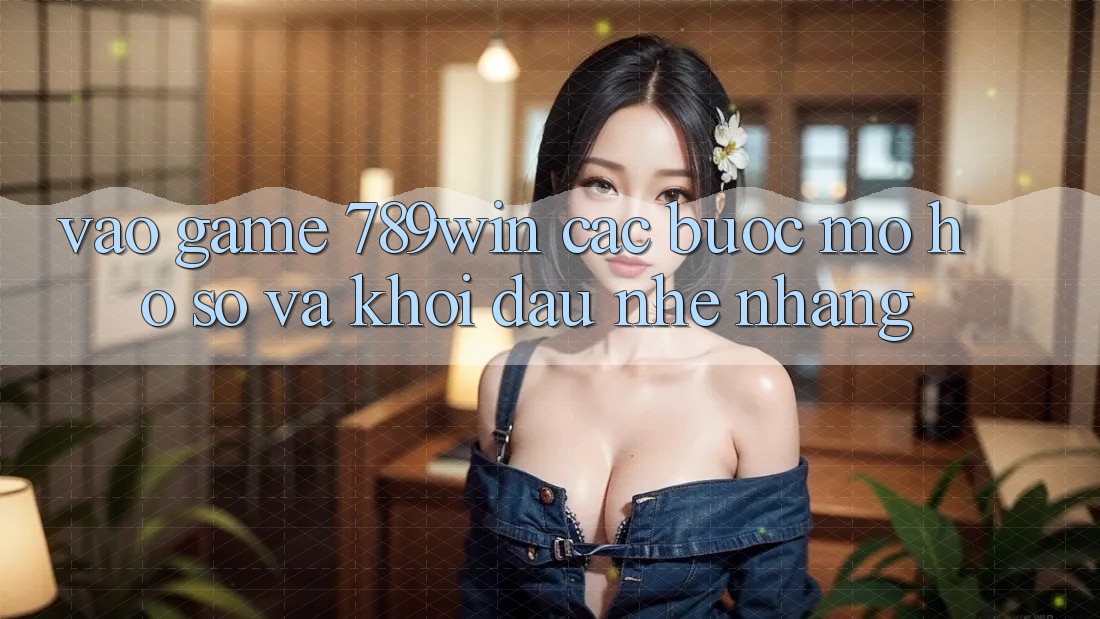 Vào Game 789win - Các Bước Mở hồ sơ Và Khởi Đầu Nhẹ nhàng Vào Game 789win - Các Bước Mở hồ sơ Và Khởi Đầu Nhẹ nhàng