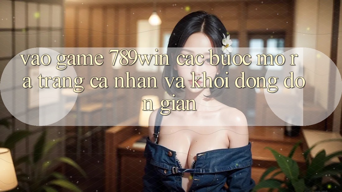 Vào Game 789win - Các Bước Mở ra trang cá nhân Và Khởi động Đơn giản