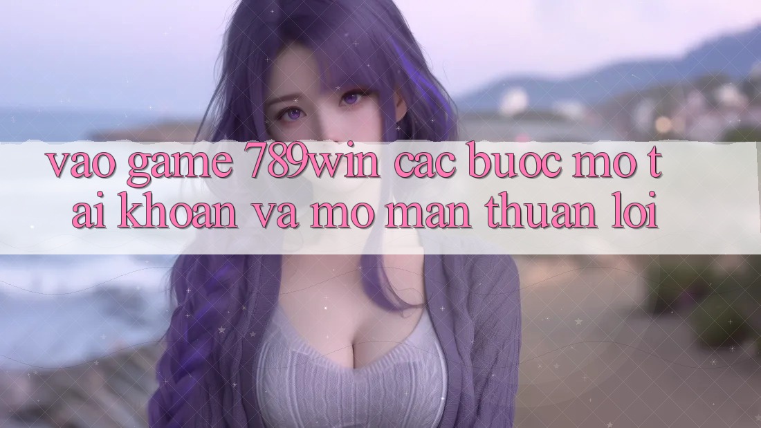 Vào Game 789win - Các Bước Mở tài khoản Và Mở màn Thuận Lợi Vào Game 789win - Các Bước Mở tài khoản Và Mở màn Thuận Lợi