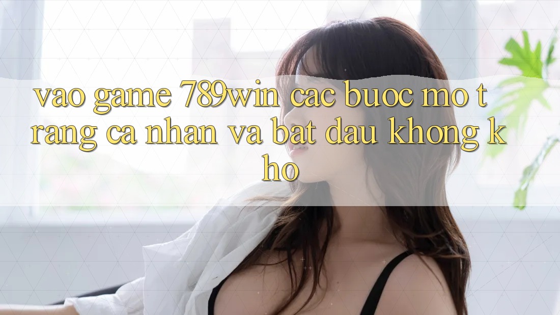 Vào Game 789win - Các Bước Mở trang cá nhân Và Bắt đầu Không khó Vào Game 789win - Các Bước Mở trang cá nhân Và Bắt đầu Không khó