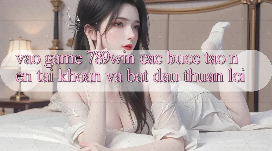 Vào Game 789win - Các bước Tạo nên tài khoản Và Bắt đầu Thuận Lợi Vào Game 789win - Các bước Tạo nên tài khoản Và Bắt đầu Thuận Lợi