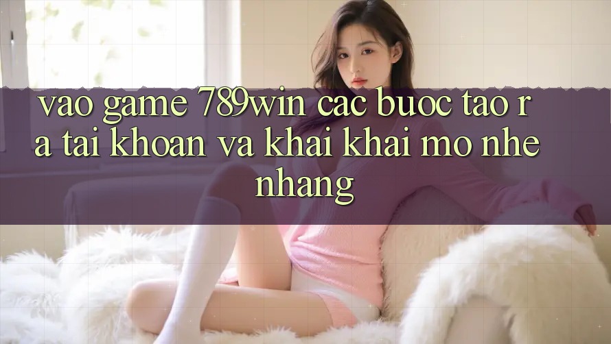Vào Game 789win - Các Bước Tạo ra tài khoản Và Khai khai mở Nhẹ nhàng Vào Game 789win - Các Bước Tạo ra tài khoản Và Khai khai mở Nhẹ nhàng