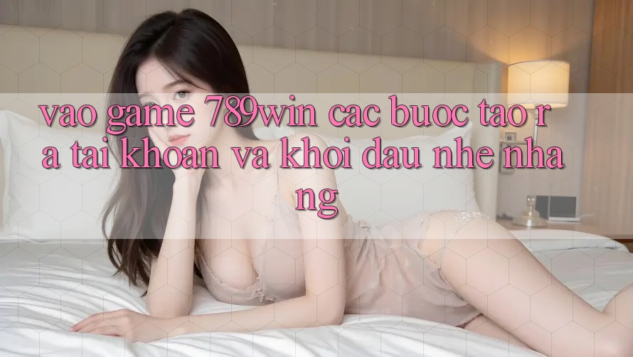 Vào Game 789win - Các Bước Tạo ra tài khoản Và Khởi Đầu Nhẹ nhàng Vào Game 789win - Các Bước Tạo ra tài khoản Và Khởi Đầu Nhẹ nhàng