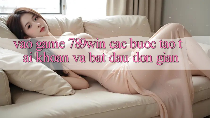 Vào Game 789win - Các Bước Tạo tài khoản Và Bắt đầu Đơn giản Vào Game 789win - Các Bước Tạo tài khoản Và Bắt đầu Đơn giản