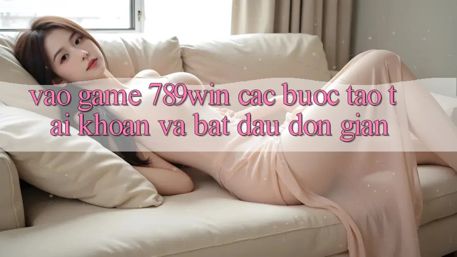Vào Game 789win - Các Bước Tạo tài khoản Và Bắt đầu Đơn giản Vào Game 789win - Các Bước Tạo tài khoản Và Bắt đầu Đơn giản