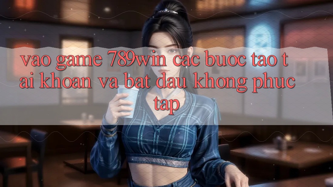 Vào Game 789win - Các Bước Tạo tài khoản Và Bắt đầu Không phức tạp Vào Game 789win - Các Bước Tạo tài khoản Và Bắt đầu Không phức tạp