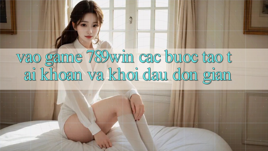 Vào Game 789win - Các Bước Tạo tài khoản Và Khởi Đầu Đơn giản Vào Game 789win - Các Bước Tạo tài khoản Và Khởi Đầu Đơn giản