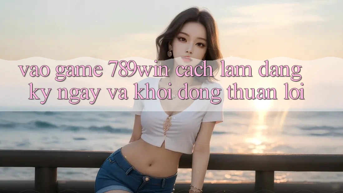 Vào Game 789win - Cách làm Đăng ký ngay Và Khởi động Thuận Lợi